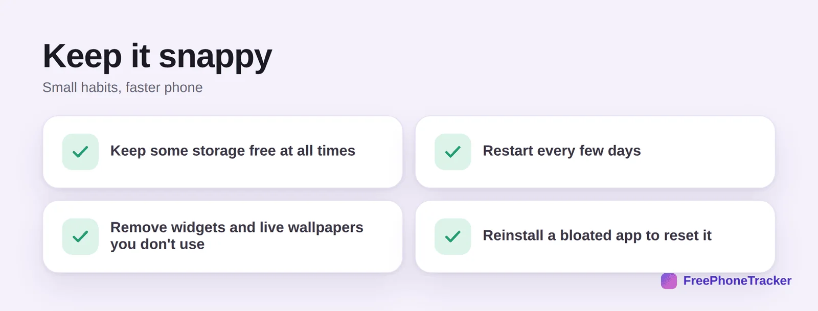 Keep it snappy: keep storage free, restart every few days, remove unused widgets and wallpapers, reinstall bloated apps